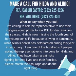 Make a call for Hilda and Alirio! Rep. Joaquin Castro (202) 225-3236; Rep. Will Hurd (202) 225-4511.<br /> What to say when you call:<br /> I'm calling to ask the representative to use their congressional power to ask ICE for discretion on their cases. Hilda is now missing the fourth year of her young son's life because of living in sanctuary, while Alirio's health has deteriorated during this year in sanctuary. I am one of the hundreds of people asking the representative to intervene for Hilda and Alirio. They have taken great risks fighting for their lives and their families, please match their courage and do the right thing!